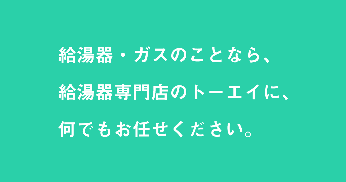 給湯器・ガスのことなら、 給湯器専門店のトーエイに、 何でもお任せください。